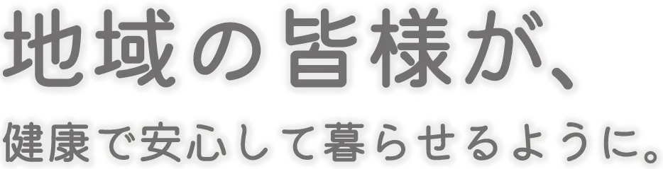 地域の皆様が、健康で安心して暮らせるように。